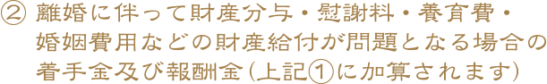 ② 離婚に伴って財産分与・慰謝料・養育費・婚姻費用などの財産給付が問題となる場合の着手金及び報酬金（上記①に加算されます）